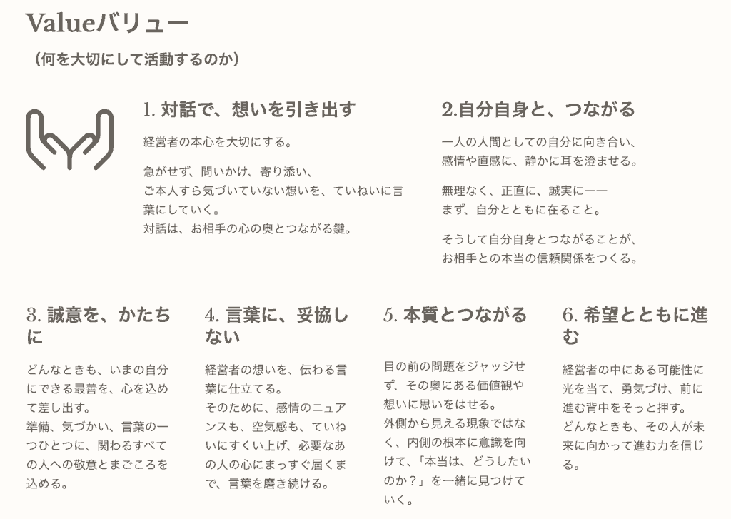 Valueバリュー （何を大切にして活動するのか） 1. 対話で、想いを引き出す 経営者の本心を大切にする。 急がせず、問いかけ、寄り添い、ご本人すら気づいていない想いを、ていねいに言葉にしていく。対話は、お相手の心の奥とつながる鍵。 2.自分自身と、つながる 一人の人間としての自分に向き合い、感情や直感に、静かに耳を澄ませる。 無理なく、正直に、誠実に――まず、自分とともに在ること。 そうして自分自身とつながることが、お相手との本当の信頼関係をつくる。 3. 誠意を、かたちに どんなときも、いまの自分にできる最善を、心を込めて差し出す。準備、気づかい、言葉の一つひとつに、関わるすべての人への敬意とまごころを込める。 （接続：ビジョン「皆よしの世の中をつくる」） 4. 言葉に、妥協しない 経営者の想いを、伝わる言葉に仕立てる。そのために、感情のニュアンスも、空気感も、ていねいにすくい上げ、必要なあの人の心にまっすぐ届くまで、言葉を磨き続ける。 （接続：ミッション「言葉でつむぐ」） 5. 本質とつながる 目の前の問題をジャッジせず、その奥にある価値観や想いに思いをはせる。外側から見える現象ではなく、内側の根本に意識を向けて、「本当は、どうしたいのか？」を一緒に見つけていく。 （接続：ミッション・ビジョン両方） 6. 希望とともに進む 経営者の中にある可能性に光を当て、勇気づけ、前に進む背中をそっと押す。どんなときも、その人が未来に向かって進む力を信じる。 （接続：ビジョン「前進」「未来」「皆よし」）